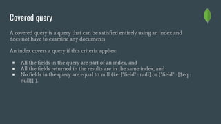 Covered query
A covered query is a query that can be satisﬁed entirely using an index and
does not have to examine any documents
An index covers a query if this criteria applies:
● All the ﬁelds in the query are part of an index, and
● All the ﬁelds returned in the results are in the same index, and
● No ﬁelds in the query are equal to null (i.e. {"ﬁeld" : null} or {"ﬁeld" : {$eq :
null}} ).
 