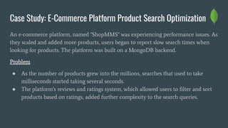 Case Study: E-Commerce Platform Product Search Optimization
An e-commerce platform, named "ShopMMS" was experiencing performance issues. As
they scaled and added more products, users began to report slow search times when
looking for products. The platform was built on a MongoDB backend.
Problem
● As the number of products grew into the millions, searches that used to take
milliseconds started taking several seconds.
● The platform's reviews and ratings system, which allowed users to ﬁlter and sort
products based on ratings, added further complexity to the search queries.
 