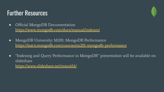 Further Resources
● Oﬃcial MongoDB Documentation
https://www.mongodb.com/docs/manual/indexes/
● MongoDB University: M201: MongoDB Performance
https://learn.mongodb.com/courses/m201-mongodb-performance
● “Indexing and Query Performance in MongoDB” presentation will be available on
slideshare
https://www.slideshare.net/mms414/
 