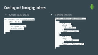 Creating and Managing Indexes
● Create single index
db.collection.createIndex(
{field: 1},
{
unique: true,
name: “abc”
}
)
● Viewing Indexes
db.collection.getIndexes();
[
{
"v" : 2,
"key" : {
"_id" : 1
},
"name" : "_id_"
},
{
"v" : 2,
"key" : {
"status" : 1
},
"name" : "status_1"
}
]
 
