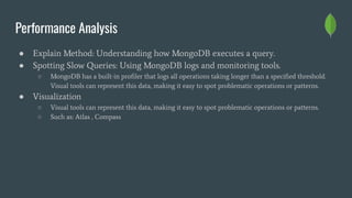 Performance Analysis
● Explain Method: Understanding how MongoDB executes a query.
● Spotting Slow Queries: Using MongoDB logs and monitoring tools.
○ MongoDB has a built-in proﬁler that logs all operations taking longer than a speciﬁed threshold.
Visual tools can represent this data, making it easy to spot problematic operations or patterns.
● Visualization
○ Visual tools can represent this data, making it easy to spot problematic operations or patterns.
○ Such as: Atlas , Compass
 