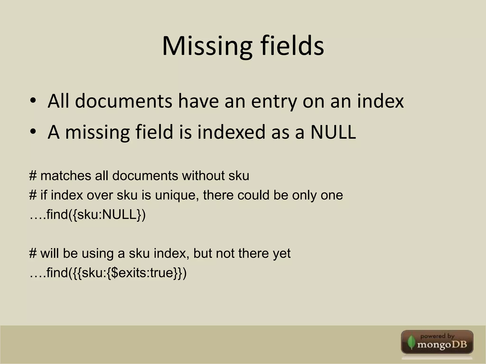 Missing fieldsAll documents have an entry on an indexA missing field is indexed as a NULL# matches all documents without sku# if index over sku is unique, there could be only one….find({sku:NULL}) # will be using a sku index, but not there yet….find({{sku:{$exits:true}})