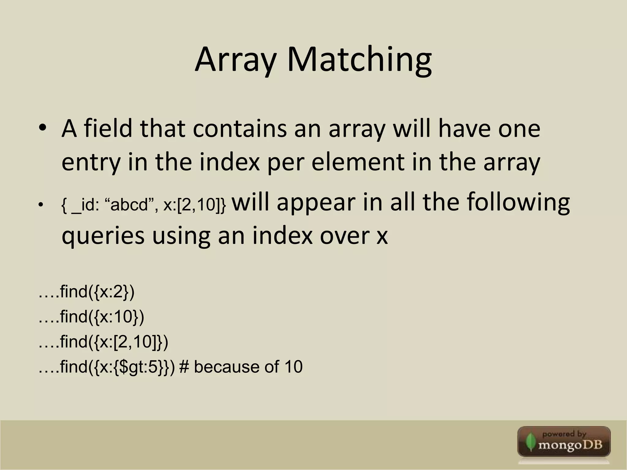 Array MatchingA field that contains an array will have one entry in the index per element in the array{ _id: “abcd”, x:[2,10]} will appear in all the following queries using an index over x….find({x:2})….find({x:10})….find({x:[2,10]})….find({x:{$gt:5}}) # because of 10