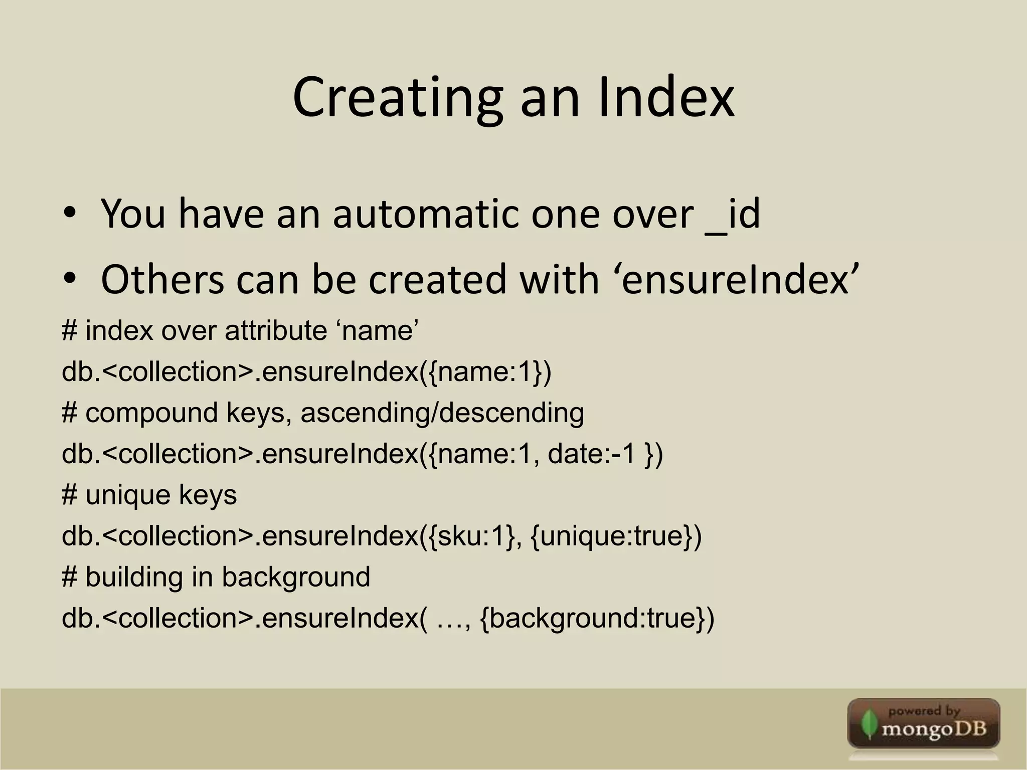 Creating an IndexYou have an automatic one over _idOthers can be created with ‘ensureIndex’# index over attribute ‘name’db.<collection>.ensureIndex({name:1})# compound keys, ascending/descendingdb.<collection>.ensureIndex({name:1, date:-1 })# unique keysdb.<collection>.ensureIndex({sku:1}, {unique:true})# building in backgrounddb.<collection>.ensureIndex( …, {background:true})