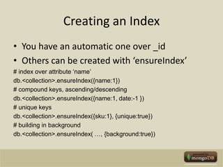 Creating an IndexYou have an automatic one over _idOthers can be created with ‘ensureIndex’# index over attribute ‘name’db.<collection>.ensureIndex({name:1})# compound keys, ascending/descendingdb.<collection>.ensureIndex({name:1, date:-1 })# unique keysdb.<collection>.ensureIndex({sku:1}, {unique:true})# building in backgrounddb.<collection>.ensureIndex( …, {background:true})