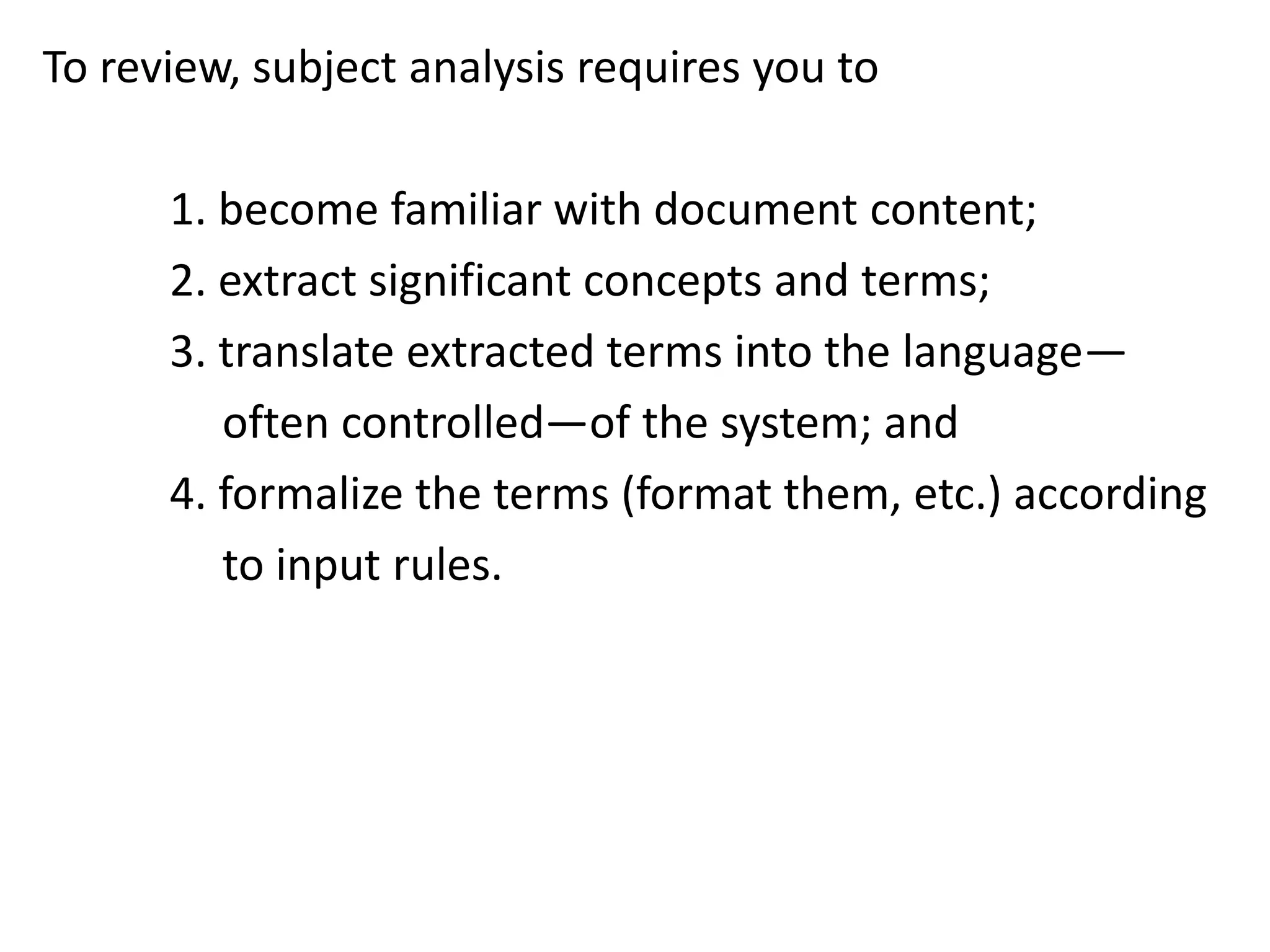 To review, subject analysis requires you to
1. become familiar with document content;
2. extract significant concepts and terms;
3. translate extracted terms into the language—
often controlled—of the system; and
4. formalize the terms (format them, etc.) according
to input rules.
 