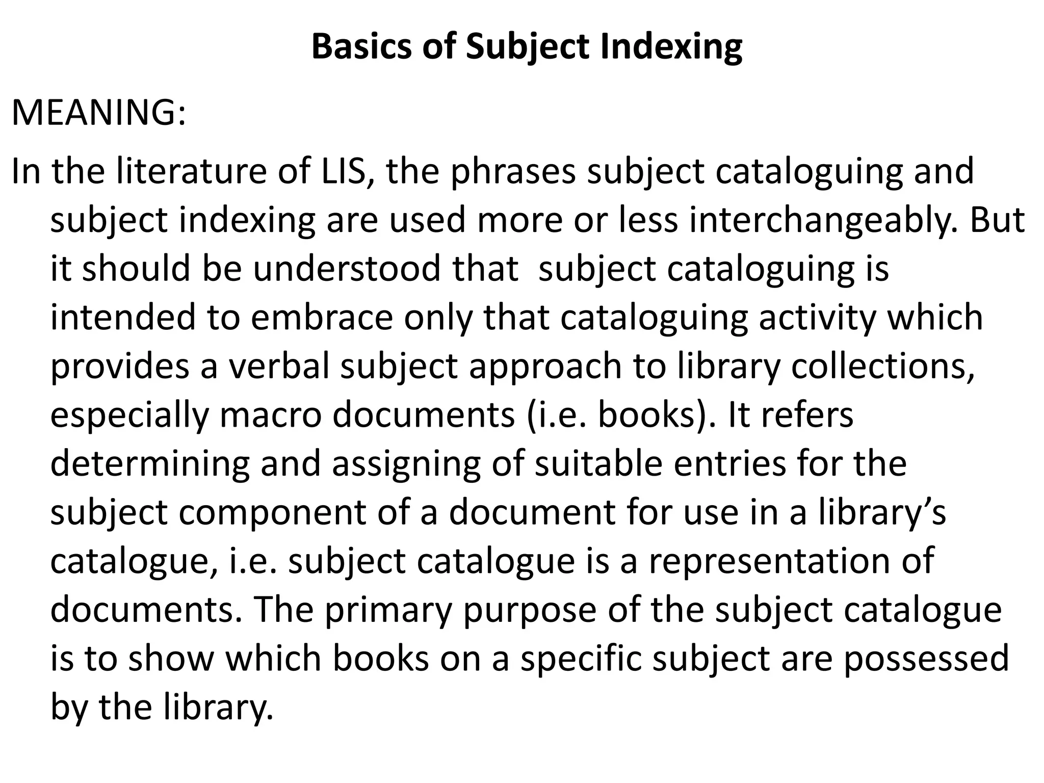 Basics of Subject Indexing
MEANING:
In the literature of LIS, the phrases subject cataloguing and
subject indexing are used more or less interchangeably. But
it should be understood that subject cataloguing is
intended to embrace only that cataloguing activity which
provides a verbal subject approach to library collections,
especially macro documents (i.e. books). It refers
determining and assigning of suitable entries for the
subject component of a document for use in a library’s
catalogue, i.e. subject catalogue is a representation of
documents. The primary purpose of the subject catalogue
is to show which books on a specific subject are possessed
by the library.
 