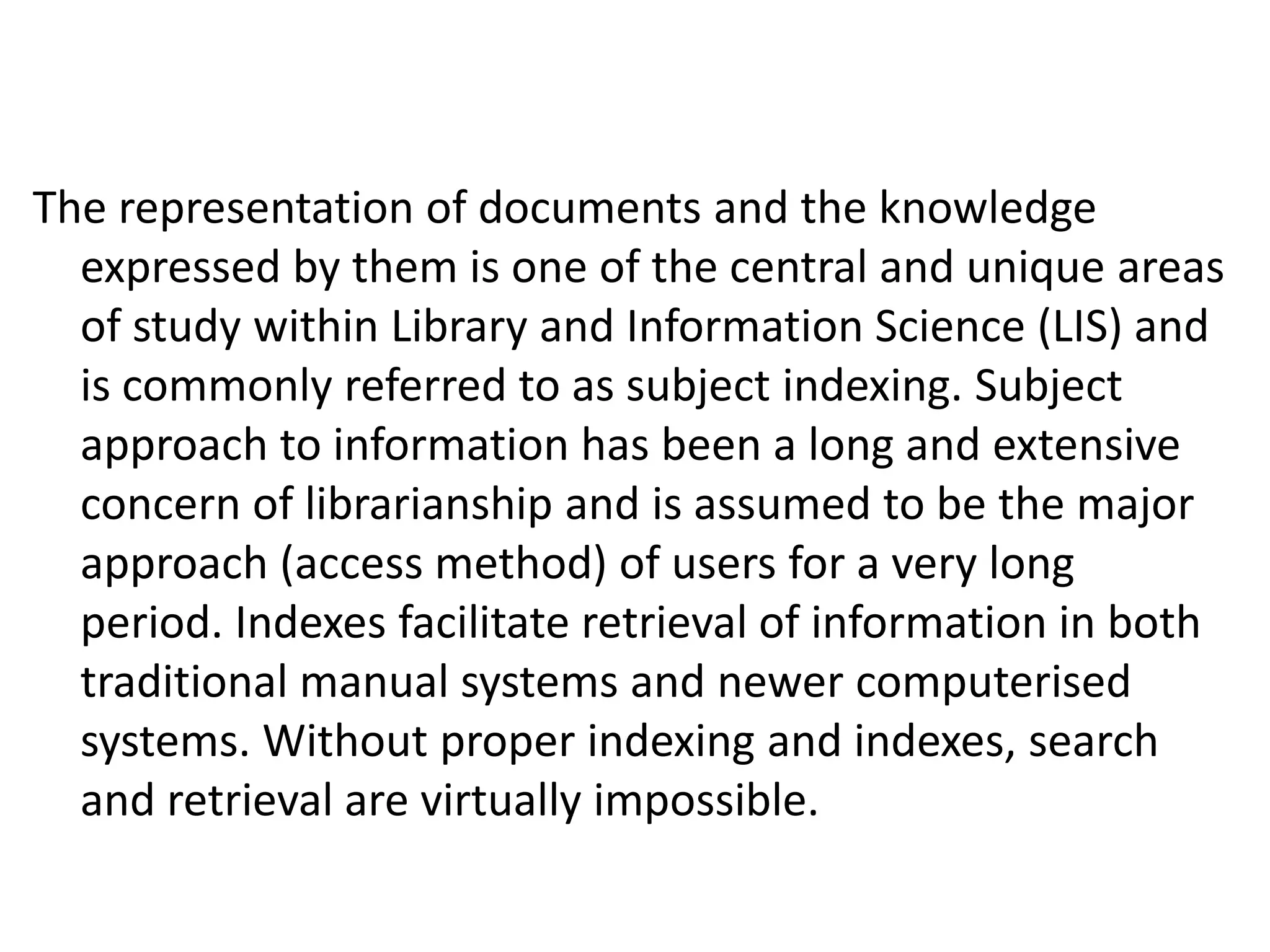 The representation of documents and the knowledge
expressed by them is one of the central and unique areas
of study within Library and Information Science (LIS) and
is commonly referred to as subject indexing. Subject
approach to information has been a long and extensive
concern of librarianship and is assumed to be the major
approach (access method) of users for a very long
period. Indexes facilitate retrieval of information in both
traditional manual systems and newer computerised
systems. Without proper indexing and indexes, search
and retrieval are virtually impossible.
 