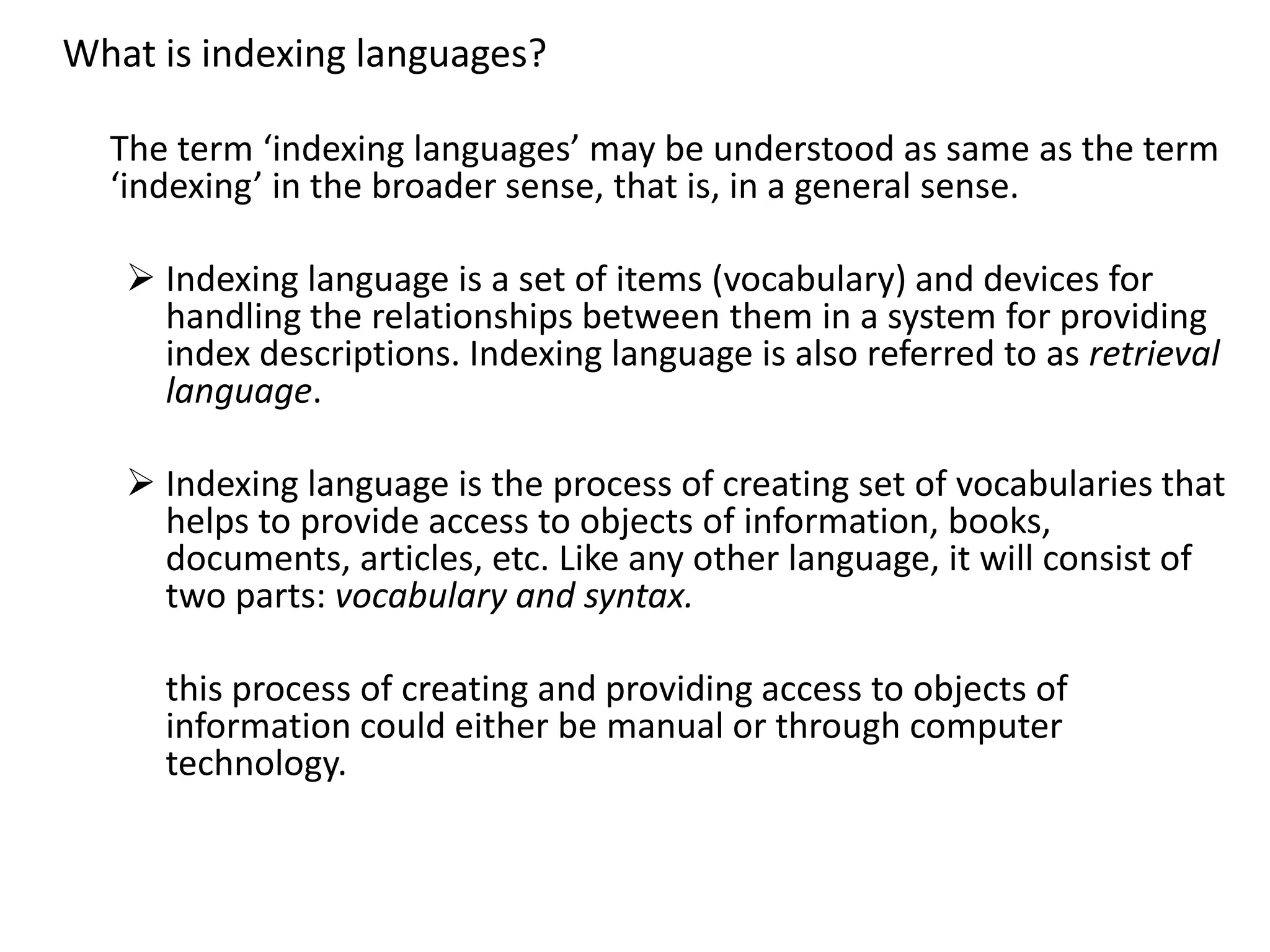 What is indexing languages?
The term ‘indexing languages’ may be understood as same as the term
‘indexing’ in the broader sense, that is, in a general sense.
 Indexing language is a set of items (vocabulary) and devices for
handling the relationships between them in a system for providing
index descriptions. Indexing language is also referred to as retrieval
language.
 Indexing language is the process of creating set of vocabularies that
helps to provide access to objects of information, books,
documents, articles, etc. Like any other language, it will consist of
two parts: vocabulary and syntax.
this process of creating and providing access to objects of
information could either be manual or through computer
technology.
 