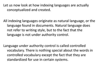 Let us now look at how indexing languages are actually
conceptualized and created.
All indexing languages originate as natural language, or the
language found in documents. Natural language does
not refer to writing style, but to the fact that the
language is not under authority control.
Language under authority control is called controlled
vocabulary. There is nothing special about the words in
controlled vocabulary except the fact that they are
standardized for use in certain systems.
 