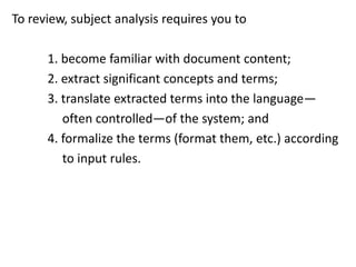 To review, subject analysis requires you to
1. become familiar with document content;
2. extract significant concepts and terms;
3. translate extracted terms into the language—
often controlled—of the system; and
4. formalize the terms (format them, etc.) according
to input rules.
 