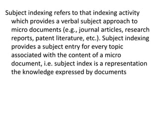 Subject indexing refers to that indexing activity
which provides a verbal subject approach to
micro documents (e.g., journal articles, research
reports, patent literature, etc.). Subject indexing
provides a subject entry for every topic
associated with the content of a micro
document, i.e. subject index is a representation
the knowledge expressed by documents
 