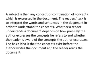 A subject is then any concept or combination of concepts
which is expressed in the document. The readers’ task is
to interpret the words and sentences in the document in
order to understand the concepts. Whether a reader
understands a document depends on how precisely the
author expresses the concepts he refers to and whether
the reader is aware of the concepts the author expresses.
The basic idea is that the concepts exist before the
author writes the document and the reader reads the
document.
 