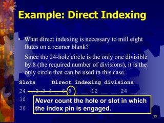 13
Example: Direct Indexing
• What direct indexing is necessary to mill eight
flutes on a reamer blank?
Slots Direct indexing divisions
24 2 3 4 _ 6 8 _ __ 12 __ __ 24 __ __
30 2 3 _ 5 6 _ _ 10 __ 15 __ __ 30 __
36 2 3 4 _ 6 _ 9 __ 12 __ 18 __ __ 36
Since the 24-hole circle is the only one divisible
by 8 (the required number of divisions), it is the
only circle that can be used in this case.
Never count the hole or slot in which
the index pin is engaged.
 