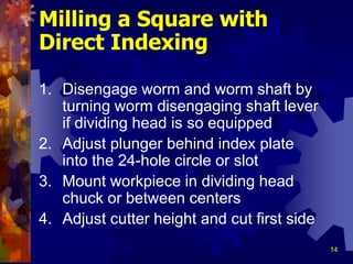14
Milling a Square with
Direct Indexing
1. Disengage worm and worm shaft by
turning worm disengaging shaft lever
if dividing head is so equipped
2. Adjust plunger behind index plate
into the 24-hole circle or slot
3. Mount workpiece in dividing head
chuck or between centers
4. Adjust cutter height and cut first side
 