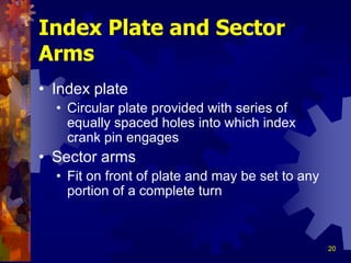 20
Index Plate and Sector
Arms
• Index plate
• Circular plate provided with series of
equally spaced holes into which index
crank pin engages
• Sector arms
• Fit on front of plate and may be set to any
portion of a complete turn
 