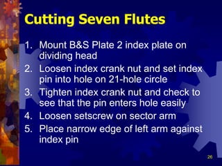 26
Cutting Seven Flutes
1. Mount B&S Plate 2 index plate on
dividing head
2. Loosen index crank nut and set index
pin into hole on 21-hole circle
3. Tighten index crank nut and check to
see that the pin enters hole easily
4. Loosen setscrew on sector arm
5. Place narrow edge of left arm against
index pin
 