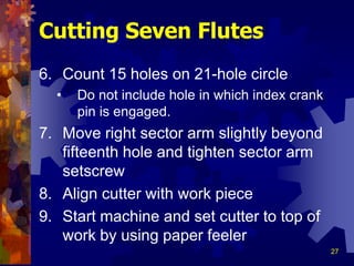 27
6. Count 15 holes on 21-hole circle
• Do not include hole in which index crank
pin is engaged.
7. Move right sector arm slightly beyond
fifteenth hole and tighten sector arm
setscrew
8. Align cutter with work piece
9. Start machine and set cutter to top of
work by using paper feeler
Cutting Seven Flutes
 