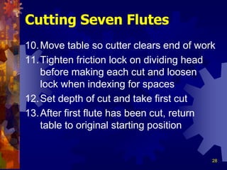 28
10.Move table so cutter clears end of work
11.Tighten friction lock on dividing head
before making each cut and loosen
lock when indexing for spaces
12.Set depth of cut and take first cut
13.After first flute has been cut, return
table to original starting position
Cutting Seven Flutes
 