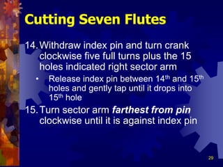 29
14.Withdraw index pin and turn crank
clockwise five full turns plus the 15
holes indicated right sector arm
• Release index pin between 14th and 15th
holes and gently tap until it drops into
15th hole
15.Turn sector arm farthest from pin
clockwise until it is against index pin
Cutting Seven Flutes
 