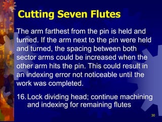 30
16.Lock dividing head; continue machining
and indexing for remaining flutes
Cutting Seven Flutes
The arm farthest from the pin is held and
turned. If the arm next to the pin were held
and turned, the spacing between both
sector arms could be increased when the
other arm hits the pin. This could result in
an indexing error not noticeable until the
work was completed.
 