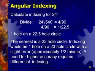 34
Angular Indexing
Calculate indexing for 24'
Divide 24'/540' = 4/90
4/90 = 1/22.5
1 hole on a 22.5 hole circle
The nearest is a 23 hole circle. Indexing
would be 1 hole on a 23 hole circle with a
slight error (approximately 1/2 minute). A
need for higher accuracy requires
differential indexing.
 