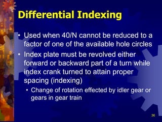 36
Differential Indexing
• Used when 40/N cannot be reduced to a
factor of one of the available hole circles
• Index plate must be revolved either
forward or backward part of a turn while
index crank turned to attain proper
spacing (indexing)
• Change of rotation effected by idler gear or
gears in gear train
 