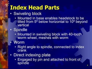 4
Index Head Parts
• Swiveling block
• Mounted in base enables headstock to be
tilted from 5º below horizontal to 10º beyond
vertical
• Spindle
• Mounted in swiveling block with 40-tooth
worm wheel, meshes with worm
• Worm
• Right angle to spindle, connected to index
crank
• Direct indexing plate
• Engaged by pin and attached to front of
spindle
 