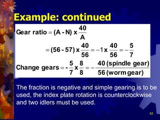42
Example: continued
The fraction is negative and simple gearing is to be
used, the index plate rotation is counterclockwise
and two idlers must be used.
gear)(worm56
gear)(spindle40
8
8
x
7
5
-gearsChange
7
5
56
40
x
56
40
x57)-(56
A
40
xN)-(AratioGear



1
 