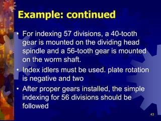 43
• For indexing 57 divisions, a 40-tooth
gear is mounted on the dividing head
spindle and a 56-tooth gear is mounted
on the worm shaft.
• Index idlers must be used. plate rotation
is negative and two
• After proper gears installed, the simple
indexing for 56 divisions should be
followed
Example: continued
 