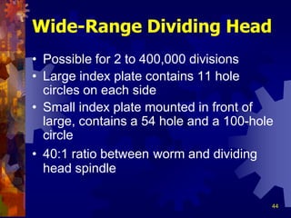 44
Wide-Range Dividing Head
• Possible for 2 to 400,000 divisions
• Large index plate contains 11 hole
circles on each side
• Small index plate mounted in front of
large, contains a 54 hole and a 100-hole
circle
• 40:1 ratio between worm and dividing
head spindle
 