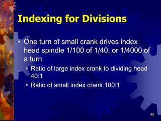 46
Indexing for Divisions
• One turn of small crank drives index
head spindle 1/100 of 1/40, or 1/4000 of
a turn
• Ratio of large index crank to dividing head
40:1
• Ratio of small index crank 100:1
 