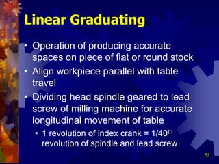 52
Linear Graduating
• Operation of producing accurate
spaces on piece of flat or round stock
• Align workpiece parallel with table
travel
• Dividing head spindle geared to lead
screw of milling machine for accurate
longitudinal movement of table
• 1 revolution of index crank = 1/40th
revolution of spindle and lead screw
 
