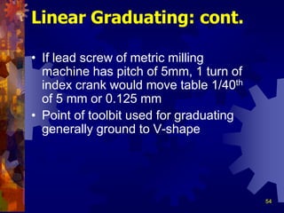 54
• If lead screw of metric milling
machine has pitch of 5mm, 1 turn of
index crank would move table 1/40th
of 5 mm or 0.125 mm
• Point of toolbit used for graduating
generally ground to V-shape
Linear Graduating: cont.
 