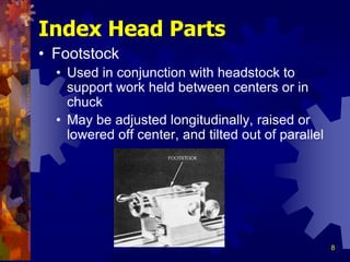 8
Index Head Parts
• Footstock
• Used in conjunction with headstock to
support work held between centers or in
chuck
• May be adjusted longitudinally, raised or
lowered off center, and tilted out of parallel
 