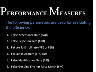 PERFORMANCE MEASURES
1. False Acceptance Rate (FAR)
2. False Rejection Rate (FRR)
3. Failure To Enroll rate (FTE or FER)
4. Failure To Acquire (FTA) rate
5. False Identification Rate (FIR)
6. False Genuine Error or False Match (FM)
The following parameters are used for evaluating
the efficiency:
 