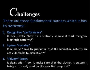 Challenges
There are three fundamental barriers which it has
to overcome
1. Recognition “performance”
It deals with “how to effectively represent and recognize
biometric patterns?”
2. System “security”
It refers to “how to guarantee that the biometric systems are
not vulnerable to disruption?”
3. “Privacy” issues
It deals with “how to make sure that the biometric system is
being exclusively used for the specified purpose?”
 