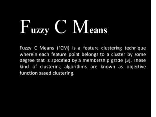 Fuzzy C Means
Fuzzy C Means (FCM) is a feature clustering technique
wherein each feature point belongs to a cluster by some
degree that is specified by a membership grade [3]. These
kind of clustering algorithms are known as objective
function based clustering.
 