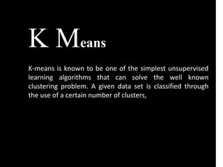 K Means
K-means is known to be one of the simplest unsupervised
learning algorithms that can solve the well known
clustering problem. A given data set is classified through
the use of a certain number of clusters,
 