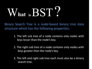 What is BST?
Binary Search Tree is a node-based binary tree data
structure which has the following properties:
1. The left sub tree of a node contains only nodes with
keys lesser than the node’s key.
2. The right sub tree of a node contains only nodes with
keys greater than the node’s key.
3. The left and right sub tree each must also be a binary
search tree.
 