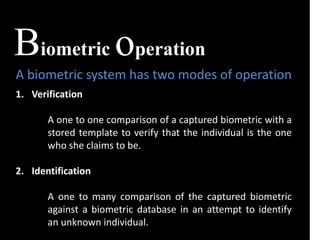 Biometric operation
A biometric system has two modes of operation
1. Verification
A one to one comparison of a captured biometric with a
stored template to verify that the individual is the one
who she claims to be.
2. Identification
A one to many comparison of the captured biometric
against a biometric database in an attempt to identify
an unknown individual.
 