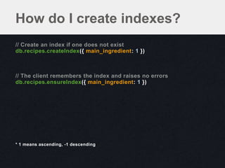 How do I create indexes?
// Create an index if one does not exist
db.recipes.createIndex({ main_ingredient: 1 })



// The client remembers the index and raises no errors
db.recipes.ensureIndex({ main_ingredient: 1 })




* 1 means ascending, -1 descending
 
