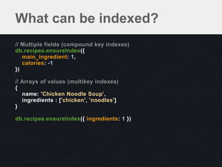 What can be indexed?
// Multiple fields (compound key indexes)
db.recipes.ensureIndex({
   main_ingredient: 1,
   calories: -1
})

// Arrays of values (multikey indexes)
{
   name: 'Chicken Noodle Soup’,
   ingredients : ['chicken', 'noodles']
}

db.recipes.ensureIndex({ ingredients: 1 })
 