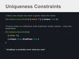 Uniqueness Constraints
// Only one recipe can have a given value for name
db.recipes.ensureIndex( { name: 1 }, { unique: true } )


// Force index on collection with duplicate recipe names – drop the
duplicates
db.recipes.ensureIndex(
    { name: 1 },
    { unique: true, dropDups: true }
)


* dropDups is probably never what you want
 