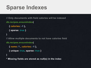 Sparse Indexes
// Only documents with field calories will be indexed
db.recipes.ensureIndex(
    { calories: -1 },
    { sparse: true }
)
// Allow multiple documents to not have calories field
db.recipes.ensureIndex(
    { name: 1 , calories: -1 },
    { unique: true, sparse: true }
)
* Missing fields are stored as null(s) in the index
 