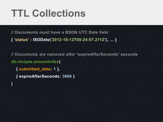 TTL Collections
// Documents must have a BSON UTC Date field
{ 'status' : ISODate('2012-10-12T05:24:07.211Z'), … }


// Documents are removed after 'expireAfterSeconds' seconds
db.recipes.ensureIndex(
    { submitted_date: 1 },
    { expireAfterSeconds: 3600 }
)
 