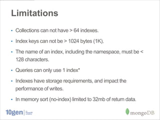 Limitations
• Collections can not have > 64 indexes.

• Index keys can not be > 1024 bytes (1K).

• The name of an index, including the namespace, must be <
  128 characters.
• Queries can only use 1 index*

• Indexes have storage requirements, and impact the
  performance of writes.
• In memory sort (no-index) limited to 32mb of return data.
 