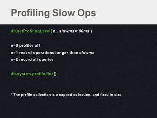 Profiling Slow Ops
db.setProfilingLevel( n , slowms=100ms )


n=0 profiler off
n=1 record operations longer than slowms
n=2 record all queries


db.system.profile.find()




* The profile collection is a capped collection, and fixed in size
 