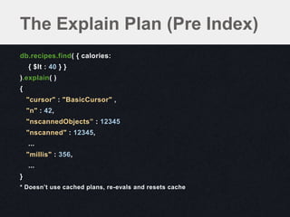 The Explain Plan (Pre Index)
db.recipes.find( { calories:
    { $lt : 40 } }
).explain( )
{
    "cursor" : "BasicCursor" ,
    "n" : 42,
    "nscannedObjects” : 12345
    "nscanned" : 12345,
    ...
    "millis" : 356,
    ...
}
* Doesn’t use cached plans, re-evals and resets cache
 