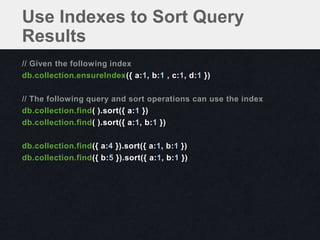 Use Indexes to Sort Query
Results
// Given the following index
db.collection.ensureIndex({ a:1, b:1 , c:1, d:1 })

// The following query and sort operations can use the index
db.collection.find( ).sort({ a:1 })
db.collection.find( ).sort({ a:1, b:1 })

db.collection.find({ a:4 }).sort({ a:1, b:1 })
db.collection.find({ b:5 }).sort({ a:1, b:1 })
 